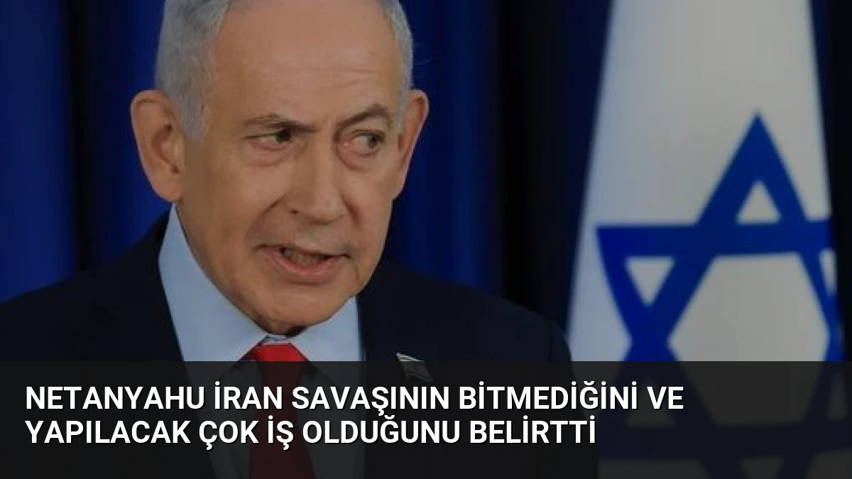 Netanyahu İran Savaşının Bitmediğini ve Yapılacak Çok İş Olduğunu Belirtti