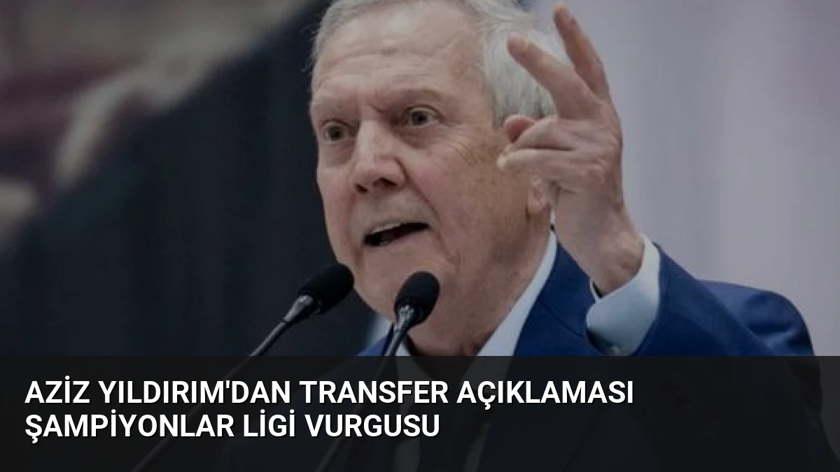 Aziz Yıldırım’dan Transfer Açıklaması Şampiyonlar Ligi Vurgusu