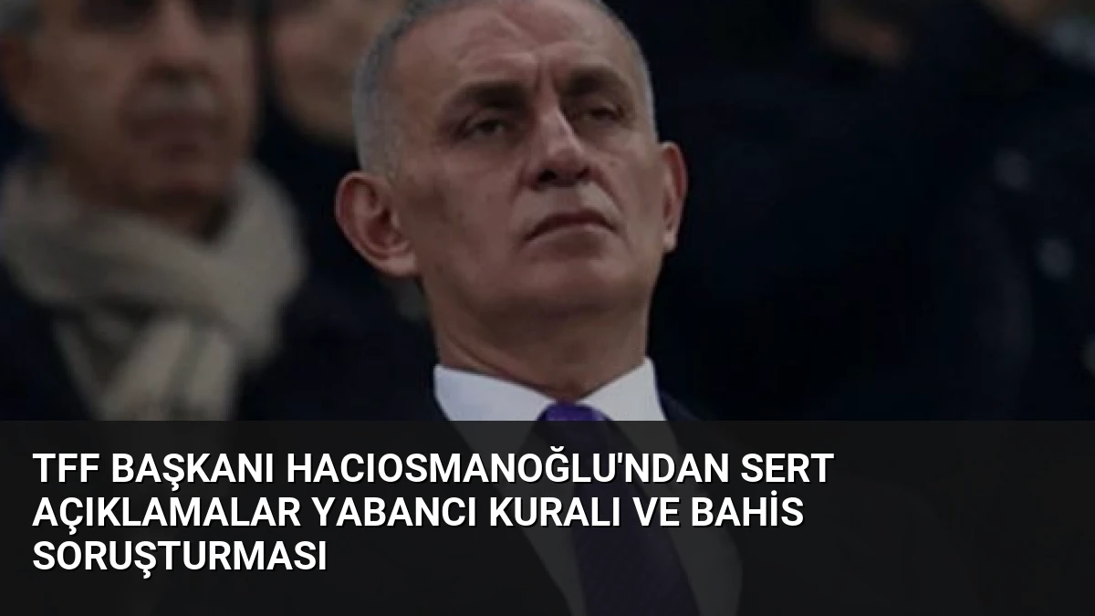 TFF Başkanı Hacıosmanoğlu’ndan Sert Açıklamalar Yabancı Kuralı ve Bahis Soruşturması